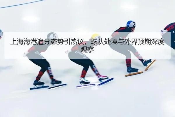 上海海港追分态势引热议，球队处境与外界预期深度观察